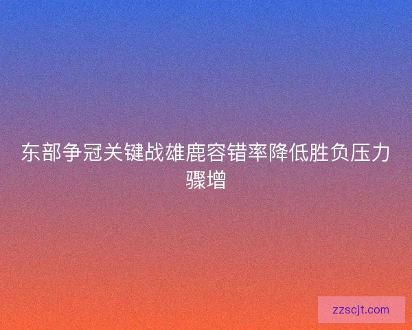 东部争冠关键战雄鹿容错率降低胜负压力骤增