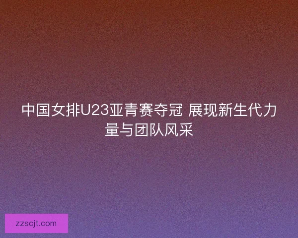 中国女排U23亚青赛夺冠 展现新生代力量与团队风采