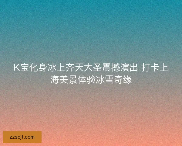 K宝化身冰上齐天大圣震撼演出 打卡上海美景体验冰雪奇缘