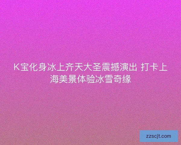 K宝化身冰上齐天大圣震撼演出 打卡上海美景体验冰雪奇缘
